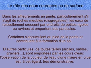 Le rôle des eaux courantes ou de surface
Dans les affleurements en pente, particulièrement s'il
s'agit de roches meubles (disgregables), les eaux de
ruissellement creusent par endroits de petites rigoles
ou ravines et emportent des particules.
Certaines s'accumulent au pied de la pente et
contribuent à la formation d'un sol.
D'autres particules, de toutes tailles (argiles, sables,
graviers...), sont emportées par les cours d'eau:
l'observation de la couleur de l'eau d'une rivière en crue
est, à cet égard, très démonstrative.

 