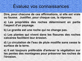 Évaluez vos connaissances
Dire, pour chacune de ces affirmations, si elle est vraie
ou fausse. Justifier, pour chaque cas, la réponse.
a) Les propriétés des roches déterminent en partie
l'aspect d'un paysage.
b) Le granite est une roche qui ne change pas.
c) Les plantes qui vivent dans les fissures des roches
calcaires facilitent leur érosion.
d) La circulation de l'eau de pluie modifie sans cesse la
surface de la terre.
e) Il est toujours préférable d'enlever la végétation sur
les pentes des montagnes pour préserver les roches de
l'érosion.

 
