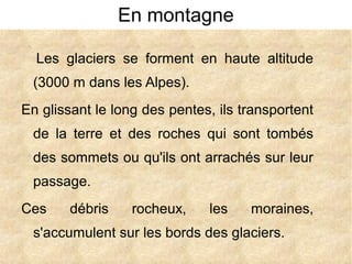 En montagne
Les glaciers se forment en haute altitude
(3000 m dans les Alpes).
En glissant le long des pentes, ils transportent
de la terre et des roches qui sont tombés
des sommets ou qu'ils ont arrachés sur leur
passage.
Ces

débris

rocheux,

les

moraines,

s'accumulent sur les bords des glaciers.

 