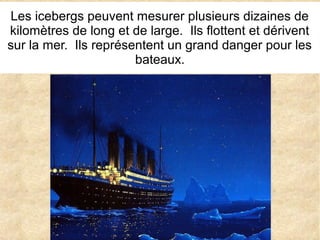Les icebergs peuvent mesurer plusieurs dizaines de
kilomètres de long et de large. Ils flottent et dérivent
sur la mer. Ils représentent un grand danger pour les
bateaux.

 