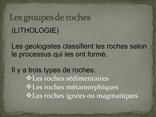 (LITHOLOGIE)
Les geologistes classifient les roches selon
le processus qui les ont formé.
Il y a trois types de roches:
Les roches sédimentaires
Les roches métamorphiques
Les roches ignées ou magmatiques

 