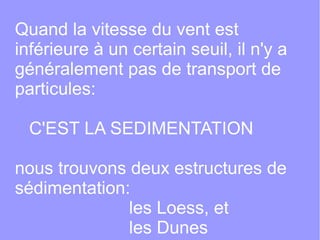 Quand la vitesse du vent est
inférieure à un certain seuil, il n'y a
généralement pas de transport de
particules:
C'EST LA SEDIMENTATION
nous trouvons deux estructures de
sédimentation:
les Loess, et
les Dunes

 