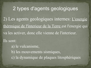 2 types d'agents geologiques
2) Les agents geologiques internes: L'energie
thèrmique de l'interieur de la Terre est l'energie qui
va les activer, donc elle vienne de l'interieur.
Ils sont:
a) le vulcanisme,
b) les mouvements sismiques,
c) la dynamique de plaques litosphèriques

 