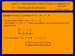 TEMA 2 – POLINOMIOS Y FRACCIONES ALGEBRAICAS Matemáticas 4º ESO y 1º Bach. 2.5 – Factorización de polinomios Ejemplo:  Factorizar el polinomio P = x 4  + 3x 3  – x 2  – 3x Se saca factor común x: x(x 3  + 3x 2  – x – 3)  Por Ruffini: x 3  + 3x 2  – x – 3 Para ello probamos con los divisores positivos y negativos de 3 1  3  –1  -3 1 1  4  3 1  4  3  0 Por la fórmula:x 2  +4x + 3 = 0     x = -1, x = -3 x.(x – 1).(x + 1).(x + 3) 