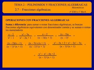 TEMA 2 – POLINOMIOS Y FRACCIONES ALGEBRAICAS Matemáticas 4º ESO y 1º Bach. 2.7 – Fracciones algebraicas Suma y diferencia : para sumar o restar fracciones algebraicas, se buscan fracciones algebraicas equivalentes con denominador común y se suman o restan los numeradores OPERACIONES CON FRACCIONES ALGEBRAICAS + x – 2 x 2  – 1 x 2  – 3x x 2  – 2x + 1 = + x – 2 (x – 1)(x + 1) (x – 3)x (x – 1) 2 = + (x – 2)(x – 1) (x – 1) 2  (x + 1) (x – 3) x (x + 1) (x – 1) 2  (x + 1) = x 2  – 3x + 2 + x 3  – 2x 2  – 3x (x – 1) 2  (x + 1) = x 3  –  x 2  – 6x +2 (x – 1) 2  (x + 1) = 