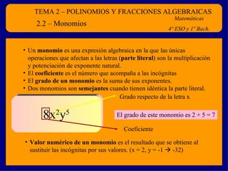 TEMA 2 – POLINOMIOS Y FRACCIONES ALGEBRAICAS Matemáticas 4º ESO y 1º Bach. 2.2 – Monomios Un  monomio  es una expresión algebraica en la que las únicas operaciones que afectan a las letras ( parte literal ) son la multiplicación y potenciación de exponente natural. El  coeficiente  es el número que acompaña a las incógnitas El  grado de un monomio  es la suma de sus exponentes. Dos monomios son  semejantes  cuando tienen idéntica la parte literal. 8x 2 y 5 El grado de este monomio es 2 + 5 = 7 Valor numérico de un monomio  es el resultado que se obtiene al sustituir las incógnitas por sus valores. (x = 2, y = -1    -32) Coeficiente Grado respecto de la letra x 