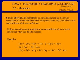 TEMA 2 – POLINOMIOS Y FRACCIONES ALGEBRAICAS Matemáticas 4º ESO y 1º Bach. 2.2 – Monomios Suma o diferencia de monomios:  La suma (diferencia) de monomios semejantes es otro monomio también semejante a ellos cuyo coeficiente es la suma (diferencia) de sus coeficientes. 12x 2 y – 2x 2 y + 4x 2 y  =  (12 – 2 + 4)x 2 y = 14x 2 y 5x 2  + 6xy  =  5x 2  + 6xy  12x 2 y – 2x 2 y + 4x 2 y + 5x 2  + 6xy  = 14x 2 y + 5x 2  + 6xy Si dos monomios no son semejantes, su suma (diferencia) no se puede simplificar y hay que dejarla indicada. Ejemplos: 