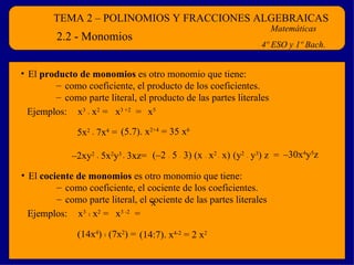 TEMA 2 – POLINOMIOS Y FRACCIONES ALGEBRAICAS Matemáticas 4º ESO y 1º Bach. 2.2 - Monomios El  producto de monomios  es otro monomio que tiene: como coeficiente, el producto de los coeficientes . como parte literal, el producto de las partes literales x 3   .  x 2  =  x 3 +2   = x 5 5x 2   .  7x 4  =  (5.7). x 2+4  = 35 x 6 – 2xy 2   .  5x 2 y 3  .  3xz=  (–2  .  5  .  3) (x  .  x 2  .  x)   (y 2   .  y 3 ) z   =  – 30x 4 y 5 z Ejemplos: El  cociente de monomios  es otro monomio que tiene: como coeficiente, el cociente de los coeficientes . como parte literal, el cociente de las partes literales x 3   :  x 2  =  x 3 -2   = x (14x 4 )  :  (7x 2 ) =  (14:7). x 4-2  = 2 x 2 Ejemplos: 