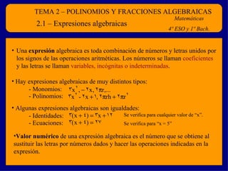TEMA 2 – POLINOMIOS Y FRACCIONES ALGEBRAICAS Matemáticas 4º ESO y 1º Bach. 2.1 – Expresiones algebraicas ,[object Object],[object Object],[object Object],- Monomios: - Polinomios: ,[object Object],- Identidades: - Ecuaciones: Se verifica para cualquier valor de “x”. Se verifica para “x = 5” 
