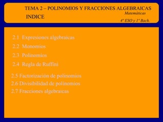 TEMA 2 – POLINOMIOS Y FRACCIONES ALGEBRAICAS Matemáticas 4º ESO y 1º Bach. INDICE 2.1  Expresiones algebraicas 2.4  Regla de  Ruffini 2.2  Monomios 2.3  Polinomios 2.5  Factorización  de polinomios 2.6 Divisibilidad de polinomios 2.7 Fracciones algebraicas 
