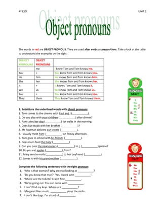 4º ESO                                                                                            UNIT 2




The words in red are OBJECT PRONOUS. They are used after verbs or prepositions. Take a look at the table
to understand the examples on the right:

SUBJECT       OBJECT
PRONOUNS      PRONOUNS
I             me             I know Tom and Tom knows me.
You           =              You know Tom and Tom knows you.
He            him            He knows Tom and Tom knows him.
She           her            She knows Tom and Tom knows her.
It            =              It knows Tom and Tom knows it.
We            us             We know Tom and Tom knows us.
You           =              You know Tom and Tom knows you.
They          them           They know Tom and Tom knows them.


1. Substitute the underlined words with object pronouns:
1. Tom comes to the cinema with Paul and I (___________).
2. Do you play with your children (___________) after dinner?
3. Pam takes her dog (___________) for walks in the morning.
4. Does Sue study with her brother (___________)?
5. Mr Postman delivers our letters (___________).
6. I usually meet Pam (___________) on Friday afternoon.
7. Tom goes to school with his friends (___________).
8. Does mum feed the baby (___________)
9. Can you pass the newspapers (___________) to I (___________) please?
10. Do you eat apples (___________) ,Tom?
11. Mary send e-mails (___________) to her boyfriend (___________).
12. James is with his grandmother (___________).

Complete the following sentences with the right pronoun:
 1. Who is that woman? Why are you looking at ___________?
 2. 'Do you know that man?’ ‘Yes, I work with ___________’.
 3. Where are the tickets? I can’t find ___________.
 4. We’re going out. You can come with ___________.
 5. I can’t find my keys. Where are ___________?
 6. Margaret likes music. ___________ plays the violin.
 7. I don’t like dogs. I’m afraid of ___________.
 