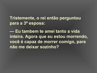 Tristemente, o rei então perguntou
para a 3ª esposa:
— Eu tambem te amei tanto a vida
inteira. Agora que eu estou morrendo,
você é capaz de morrer comigo, para
não me deixar sozinho?
 