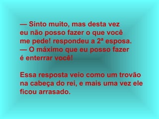 — Sinto muito, mas desta vez
eu não posso fazer o que você
me pede! respondeu a 2ª esposa.
— O máximo que eu posso fazer
é enterrar você!
Essa resposta veio como um trovão
na cabeça do rei, e mais uma vez ele
ficou arrasado.
 