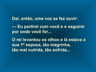 Daí, então, uma voz se fez ouvir:
— Eu partirei com você e o seguirei
por onde você for...
O rei levantou os olhos e lá estava a
sua 1ª esposa, tão magrinha,
tão mal nutrida, tão sofrida...
 