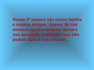 Nossa 2ª esposa são nossa família
e nossos amigos. Apesar de nos
amarem muito e estarem sempre
nos apoiando, o máximo que eles
podem fazer é nos enterrar...
 