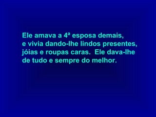 Ele amava a 4ª esposa demais,
e vivia dando-lhe lindos presentes,
jóias e roupas caras. Ele dava-lhe
de tudo e sempre do melhor.
 