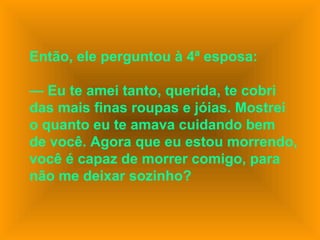 Então, ele perguntou à 4ª esposa:
— Eu te amei tanto, querida, te cobri
das mais finas roupas e jóias. Mostrei
o quanto eu te amava cuidando bem
de você. Agora que eu estou morrendo,
você é capaz de morrer comigo, para
não me deixar sozinho?
 