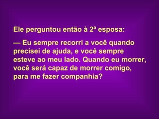 Ele perguntou então à 2ª esposa:
— Eu sempre recorri a você quando
precisei de ajuda, e você sempre
esteve ao meu lado. Quando eu morrer,
você será capaz de morrer comigo,
para me fazer companhia?
 