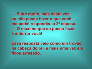 — Sinto muito, mas desta vez
eu não posso fazer o que você
me pede! respondeu a 2ª esposa.
— O máximo que eu posso fazer
é enterrar você!

Essa resposta veio como um trovão
na cabeça do rei, e mais uma vez ele
ficou arrasado.
 
