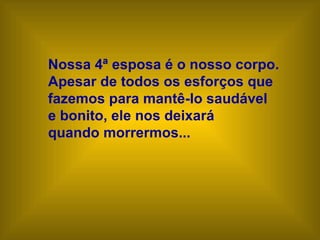 Nossa 4ª esposa é o nosso corpo.
Apesar de todos os esforços que
fazemos para mantê-lo saudável
e bonito, ele nos deixará
quando morrermos...
 