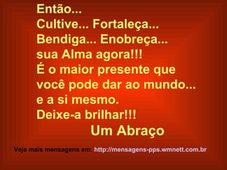 Então...
      Cultive... Fortaleça...
      Bendiga... Enobreça...
      sua Alma agora!!!
      É o maior presente que
      você pode dar ao mundo...
      e a si mesmo.
      Deixe-a brilhar!!!
                       Um Abraço
Veja mais mensagens em: http://mensagens-pps.wmnett.com.br
 