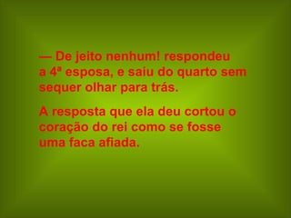— De jeito nenhum! respondeu
a 4ª esposa, e saiu do quarto sem
sequer olhar para trás.
A resposta que ela deu cortou o
coração do rei como se fosse
uma faca afiada.
 