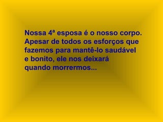 Nossa 4ª esposa é o nosso corpo.
Apesar de todos os esforços que
fazemos para mantê-lo saudável
e bonito, ele nos deixará
quando morrermos...
 