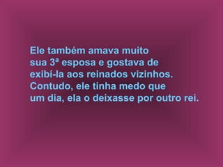Ele também amava muito
sua 3ª esposa e gostava de
exibí-la aos reinados vizinhos.
Contudo, ele tinha medo que
um dia, ela o deixasse por outro rei.
 