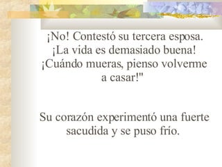 ¡No! Contestó su tercera esposa. ¡La vida es demasiado buena! ¡Cuándo mueras, pienso volverme a casar!"    Su corazón experimentó una fuerte sacudida y se puso fr ío .   
