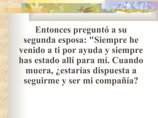 Entonces preguntó a su segunda esposa: "Siempre he venido a ti por ayuda y siempre has estado allí para mí. Cuando muera, ¿estarías dispuesta a seguirme y ser mi compañía? 