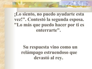 ¡Lo siento, no puedo ayudarte esta vez!". Contestó la segunda esposa. "Lo más que puedo hacer por ti es enterrarte".  Su respuesta vino como un relámpago estruendoso que devastó al rey.  
