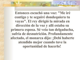 Entonces escuchó una voz: "Me iré contigo y te seguiré dondequiera tu vayas". El rey dirigió la mirada en dirección de la voz y allí estaba su primera esposa. Sé veía tan delgaducha, sufría de desnutrición. Profundamente afectado, el monarca dijo: ¡Debí haberte atendido mejor cuando tuve la oportunidad de hacerlo!  