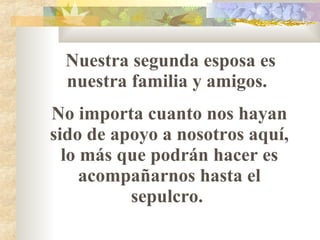 Nuestra segunda esposa es nuestra familia y amigos.  No importa cuanto nos hayan sido de apoyo a nosotros aquí, lo m á s que podrán hacer es acompañarnos hasta el sepulcro.  