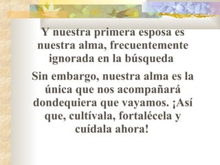 Y nuestra primera esposa es nuestra alma, frecuentemente ignorada en la búsqueda  Sin embargo, nuestra alma es la única que nos acompañar á  dondequiera que vayamos. ¡Así que, cultívala, fortalécela y cuídala ahora!   
