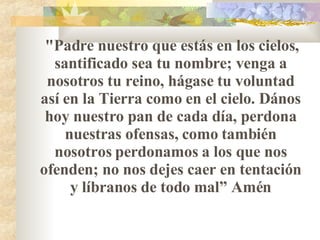 "Padre nuestro que estás en los cielos ,  santificado sea tu nombre ;  venga a nosotros tu reino, hágase tu voluntad así en la Tierra como en el cielo. D á nos hoy nuestro pan de cada día, perdona nuestras ofensas, como también nosotros perdonamos a los que nos ofenden ;  no nos dejes caer en tentación y líbranos de todo mal ”  Amén 
