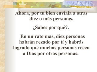 Ahora, por tu bien envíala a otras diez o más personas. ¿Sabes por qué?.  En un rato mas, diez personas habrán rezado por t í  y habrás logrado que muchas personas recen a Dios por otras personas.   
