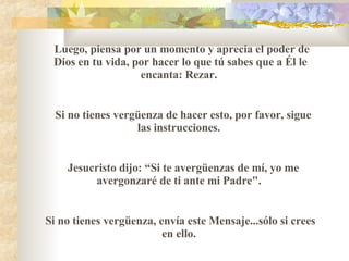 Luego, piensa por un momento y aprecia el poder de Dios en tu vida, por hacer lo que t ú  sabes que a Él le encanta :  Rezar.  Si no tienes vergüenza de hacer esto, por favor, sigue las instrucciones.  Jesucristo dijo :   “ Si te avergüenzas de mí, yo me avergonzaré de ti ante mi Padre".    Si no tienes vergüenza, envía este Mensaje...s ó lo si crees en ello.  