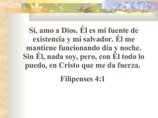 S í , amo a Dios. Él es mi fuente de existencia y mi salvador. Él me mantiene funcionando día y noche. Sin Él, nada soy, pero, con Él todo lo puedo, en Cristo que me da fuerza.  Filipenses 4:1  