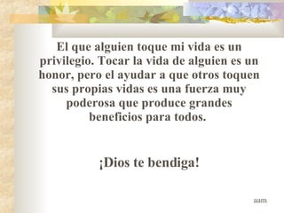 El que alguien toque mi vida es un privilegio .  Tocar la vida de alguien es un honor, pero el ayudar a que otros toquen sus propias vidas es una fuerza muy poderosa que produce grandes beneficios para todos.  ¡Dios te bendiga! aam 
