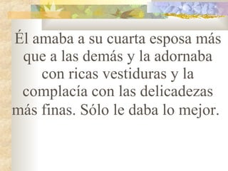 Él amaba a su cuarta esposa más que a las demás y la adornaba con ricas vestiduras y la complacía con las delicadezas más finas. Sólo le daba lo mejor.   