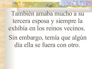 También amaba mucho a su tercera esposa y siempre la exhibía en los reinos vecinos.  Sin embargo, temía que algún día ella se fuera con otro.   
