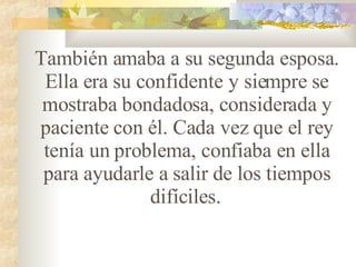 También amaba a su segunda esposa. Ella era su confidente y siempre se mostraba bondadosa, considerada y paciente con él. Cada vez que el rey tenía un problema, confiaba en ella para ayudarle a salir de los tiempos difíciles.   