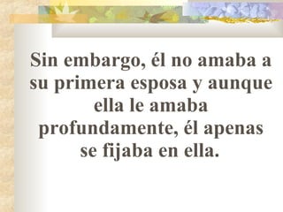 Sin embargo, él no amaba a su primera esposa y aunque ella le amaba profundamente, él apenas se fijaba en ella.   