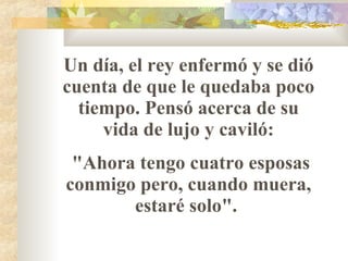 Un día, el rey enfermó y se dió cuenta de que le quedaba poco tiempo. Pensó acerca de su vida de lujo y caviló: "Ahora tengo cuatro esposas conmigo pero, cuando muera, estaré solo".  