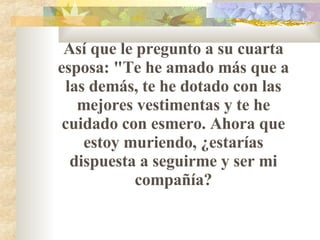 Así que le pregunto a su cuarta esposa: "Te he amado más que a las demás, te he dotado con las mejores vestimentas y te he cuidado con esmero. Ahora que estoy muriendo,   ¿estarías dispuesta a seguirme y ser mi compañía? 
