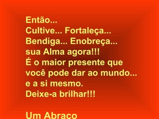 Então...
Cultive... Fortaleça...
Bendiga... Enobreça...
sua Alma agora!!!
É o maior presente que
você pode dar ao mundo...
e a si mesmo.
Deixe-a brilhar!!!

Um Abraço
 