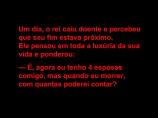 Um dia, o rei caiu doente e percebeu
que seu fim estava próximo.
Ele pensou em toda a luxúria da sua
vida e ponderou:
— É, agora eu tenho 4 esposas
comigo, mas quando eu morrer,
com quantas poderei contar?
 
