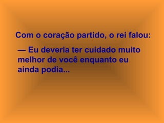 Com o coração partido, o rei falou:
— Eu deveria ter cuidado muito
melhor de você enquanto eu
ainda podia...
 