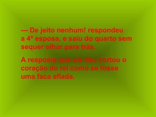 — De jeito nenhum! respondeu
a 4ª esposa, e saiu do quarto sem
sequer olhar para trás.
A resposta que ela deu cortou o
coração do rei como se fosse
uma faca afiada.
 