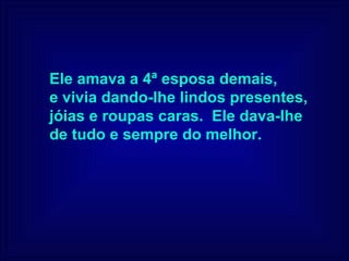Ele amava a 4ª esposa demais,  e vivia dando-lhe lindos presentes,  jóias e roupas caras.  Ele dava-lhe  de tudo e sempre do melhor. 